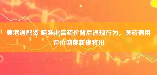 美港通配资 瞄准虚高药价背后违规行为，医药信用评价制度新规将出
