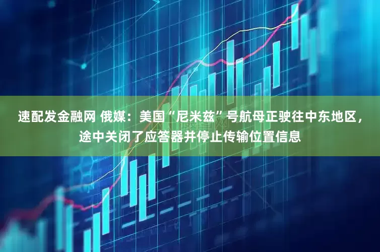 速配发金融网 俄媒：美国“尼米兹”号航母正驶往中东地区，途中关闭了应答器并停止传输位置信息
