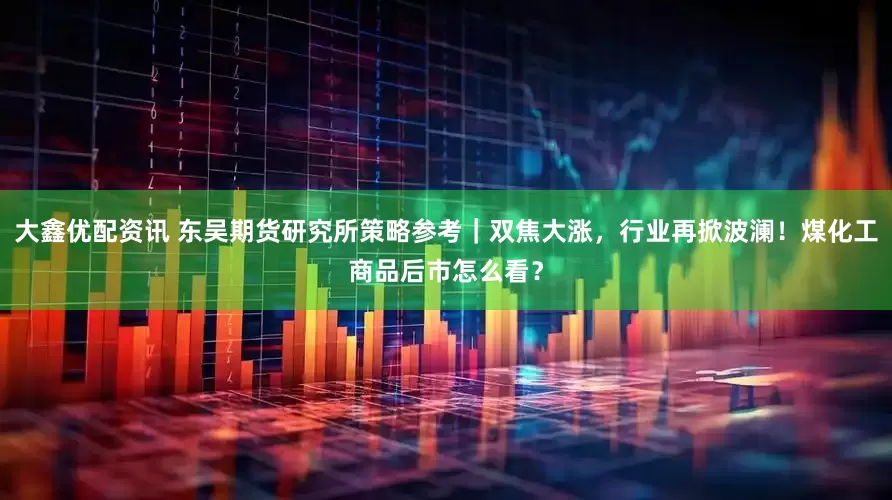 大鑫优配资讯 东吴期货研究所策略参考｜双焦大涨，行业再掀波澜！煤化工商品后市怎么看？