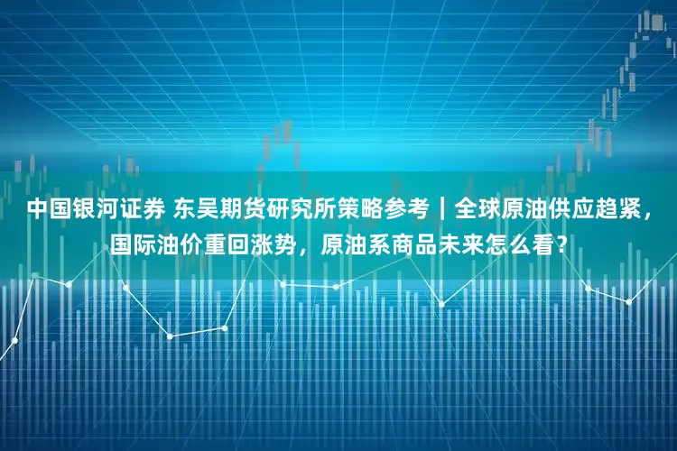 中国银河证券 东吴期货研究所策略参考｜全球原油供应趋紧，国际油价重回涨势，原油系商品未来怎么看？