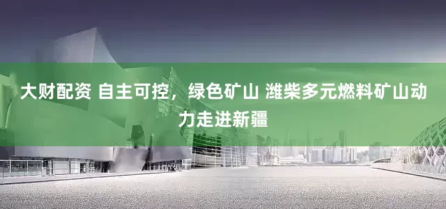 大财配资 自主可控，绿色矿山 潍柴多元燃料矿山动力走进新疆