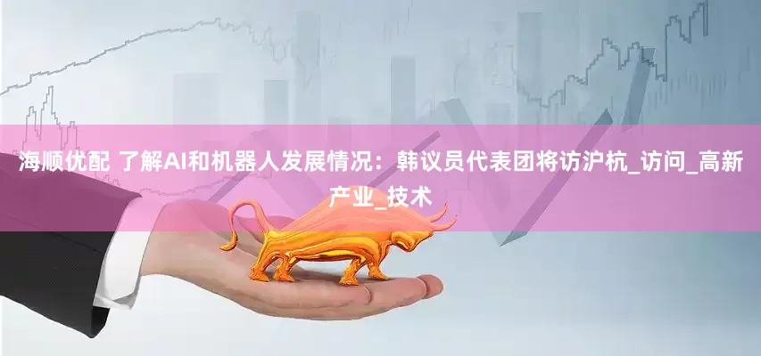 海顺优配 了解AI和机器人发展情况：韩议员代表团将访沪杭_访问_高新产业_技术
