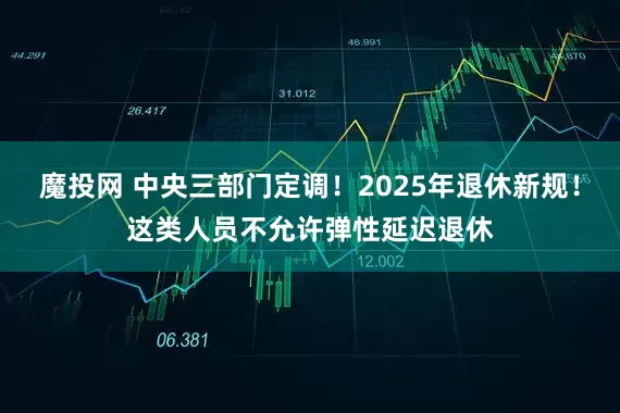 魔投网 中央三部门定调！2025年退休新规！这类人员不允许弹性延迟退休
