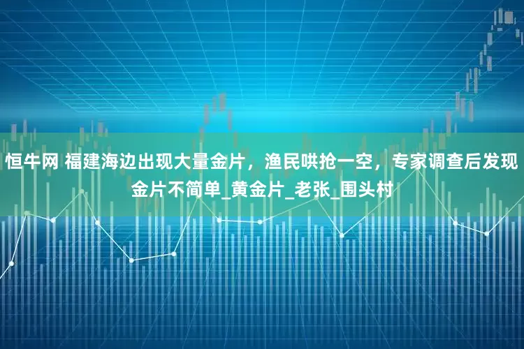 恒牛网 福建海边出现大量金片，渔民哄抢一空，专家调查后发现金片不简单_黄金片_老张_围头村