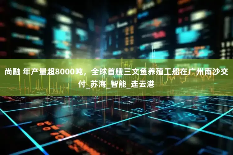尚融 年产量超8000吨，全球首艘三文鱼养殖工船在广州南沙交付_苏海_智能_连云港
