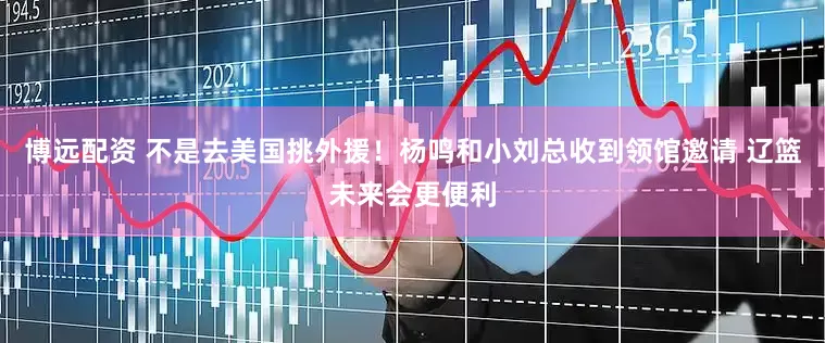 博远配资 不是去美国挑外援！杨鸣和小刘总收到领馆邀请 辽篮未来会更便利
