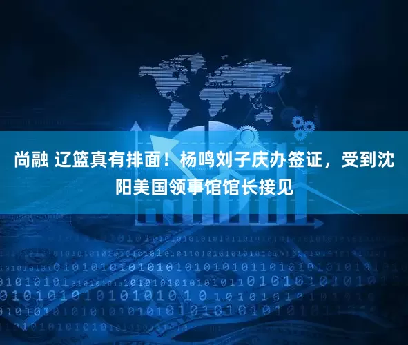 尚融 辽篮真有排面！杨鸣刘子庆办签证，受到沈阳美国领事馆馆长接见