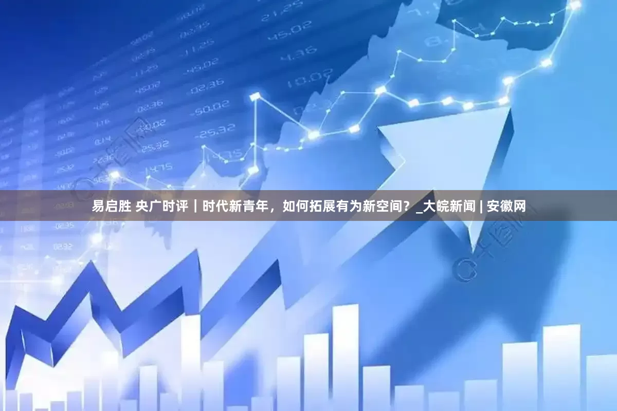易启胜 央广时评｜时代新青年，如何拓展有为新空间？_大皖新闻 | 安徽网