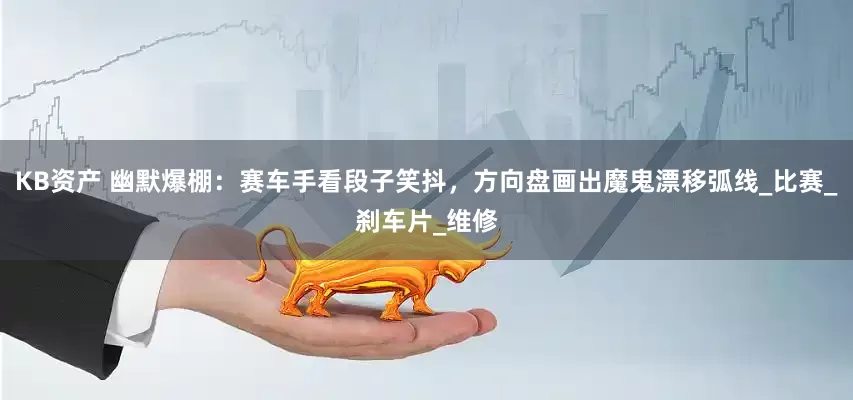 KB资产 幽默爆棚：赛车手看段子笑抖，方向盘画出魔鬼漂移弧线_比赛_刹车片_维修