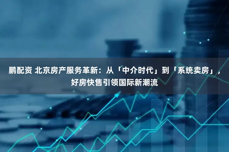 鹏配资 北京房产服务革新：从「中介时代」到「系统卖房」，好房快售引领国际新潮流