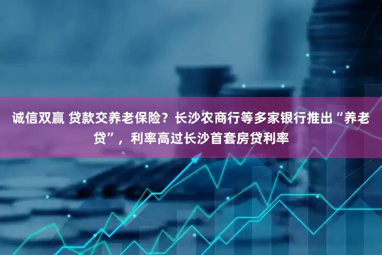 诚信双赢 贷款交养老保险？长沙农商行等多家银行推出“养老贷”，利率高过长沙首套房贷利率