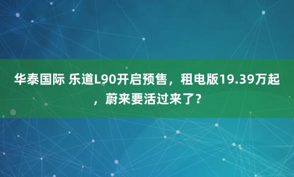 华泰国际 乐道L90开启预售，租电版19.39万起，蔚来要活过来了？