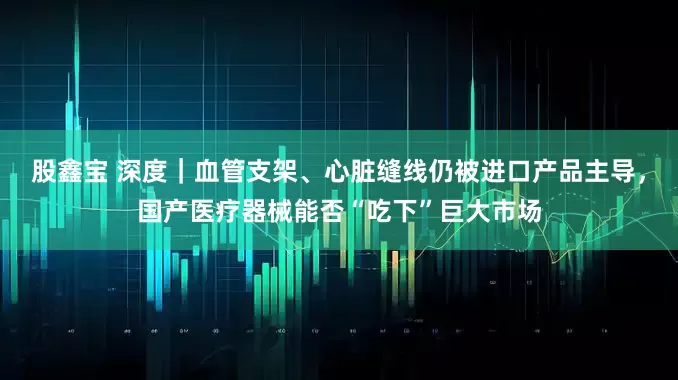 股鑫宝 深度｜血管支架、心脏缝线仍被进口产品主导，国产医疗器械能否“吃下”巨大市场
