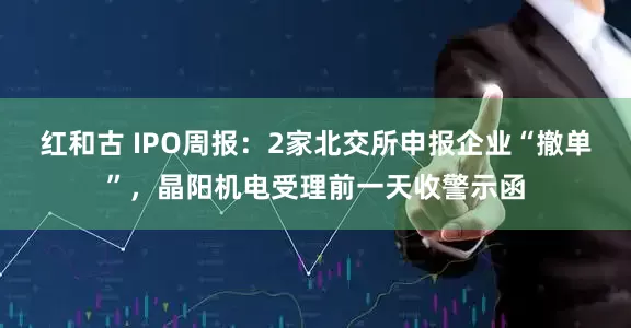 红和古 IPO周报：2家北交所申报企业“撤单”，晶阳机电受理前一天收警示函