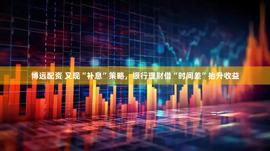 博远配资 又现“补息”策略，银行理财借“时间差”抬升收益