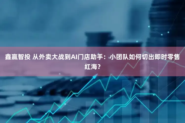 鑫赢智投 从外卖大战到AI门店助手：小团队如何切出即时零售红海？