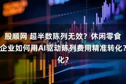股顺网 超半数陈列无效？休闲零食企业如何用AI驱动陈列费用精准转化？