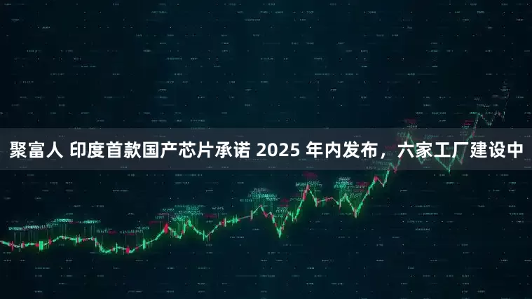 聚富人 印度首款国产芯片承诺 2025 年内发布，六家工厂建设中