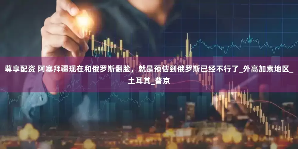 尊享配资 阿塞拜疆现在和俄罗斯翻脸，就是预估到俄罗斯已经不行了_外高加索地区_土耳其_普京