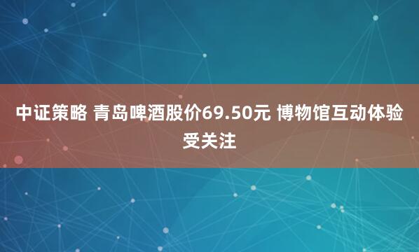中证策略 青岛啤酒股价69.50元 博物馆互动体验受关注