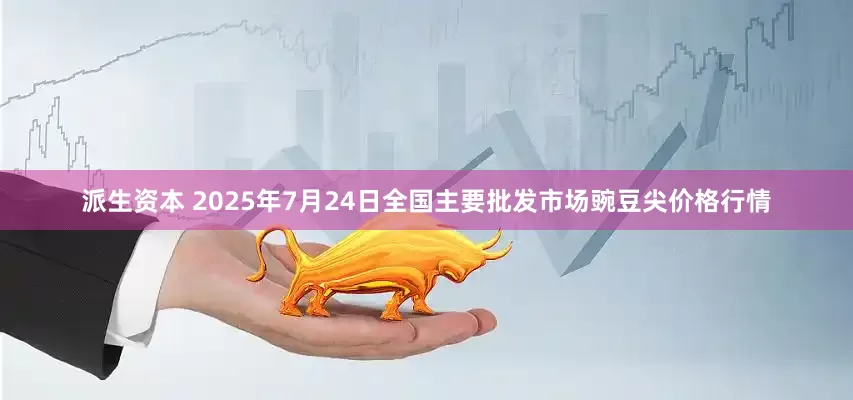 派生资本 2025年7月24日全国主要批发市场豌豆尖价格行情