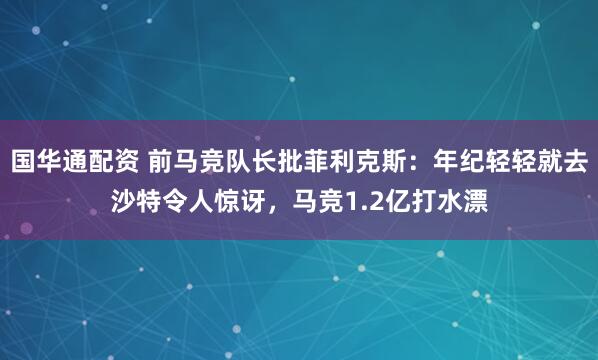 国华通配资 前马竞队长批菲利克斯：年纪轻轻就去沙特令人惊讶，马竞1.2亿打水漂