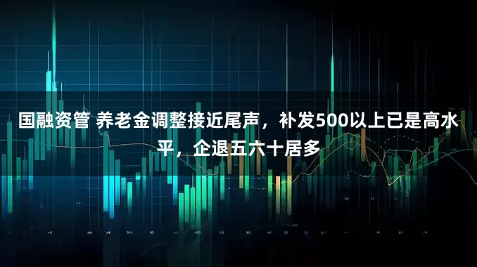 国融资管 养老金调整接近尾声，补发500以上已是高水平，企退五六十居多
