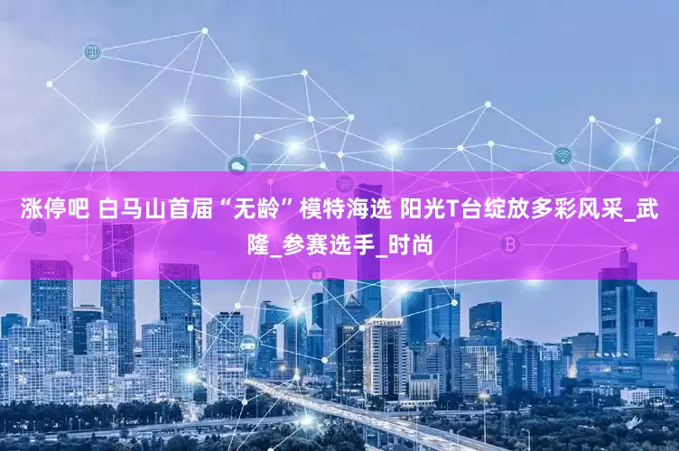 涨停吧 白马山首届“无龄”模特海选 阳光T台绽放多彩风采_武隆_参赛选手_时尚