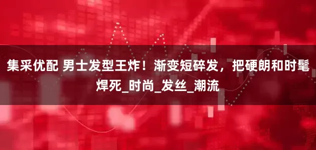 集采优配 男士发型王炸！渐变短碎发，把硬朗和时髦焊死_时尚_发丝_潮流