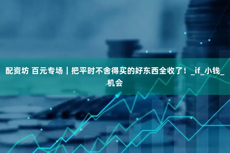 配资坊 百元专场｜把平时不舍得买的好东西全收了！_if_小钱_机会