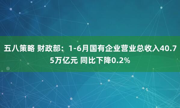 五八策略 财政部：1-6月国有企业营业总收入40.75万亿元 同比下降0.2%
