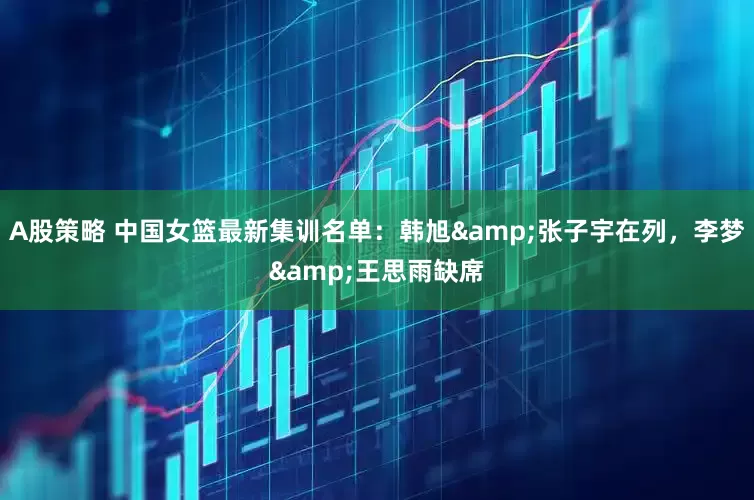 A股策略 中国女篮最新集训名单：韩旭&张子宇在列，李梦&王思雨缺席
