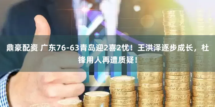 鼎豪配资 广东76-63青岛迎2喜2忧！王洪泽逐步成长，杜锋用人再遭质疑！