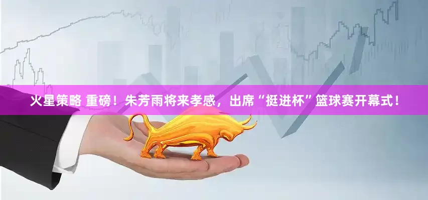 火星策略 重磅！朱芳雨将来孝感，出席“挺进杯”篮球赛开幕式！