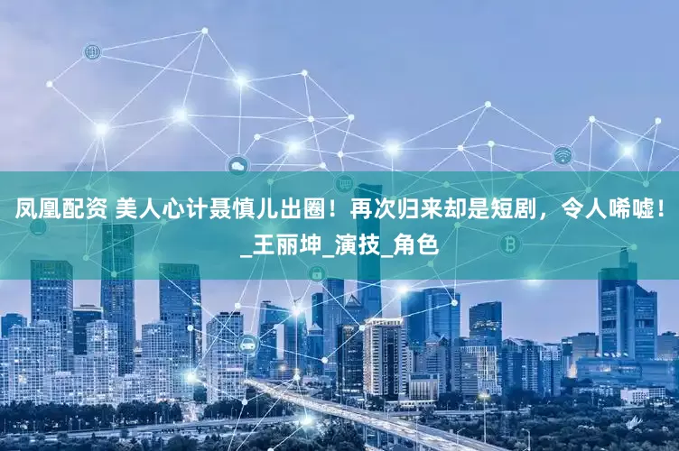 凤凰配资 美人心计聂慎儿出圈！再次归来却是短剧，令人唏嘘！_王丽坤_演技_角色