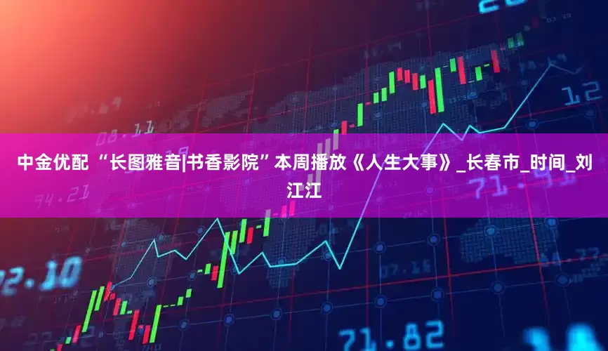中金优配 “长图雅音|书香影院”本周播放《人生大事》_长春市_时间_刘江江