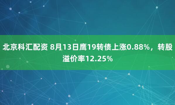 北京科汇配资 8月13日鹰19转债上涨0.88%，转股溢价率12.25%