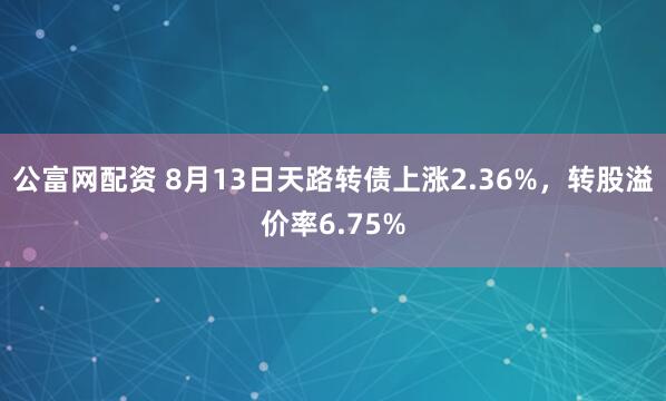 公富网配资 8月13日天路转债上涨2.36%，转股溢价率6.75%
