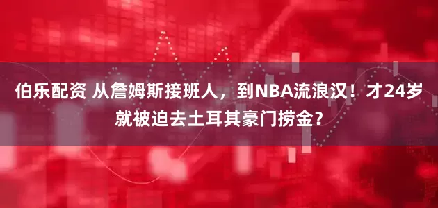 伯乐配资 从詹姆斯接班人，到NBA流浪汉！才24岁就被迫去土耳其豪门捞金？