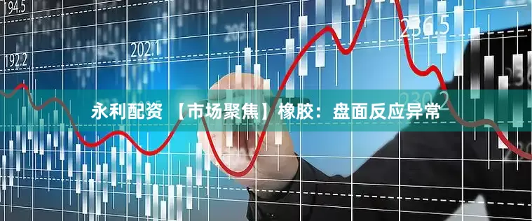 永利配资 【市场聚焦】橡胶：盘面反应异常