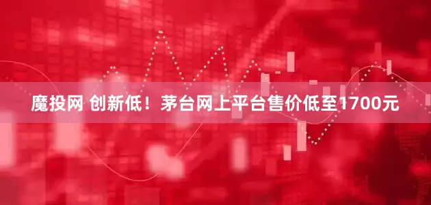 魔投网 创新低！茅台网上平台售价低至1700元