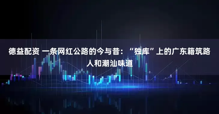 德益配资 一条网红公路的今与昔：“独库”上的广东籍筑路人和潮汕味道