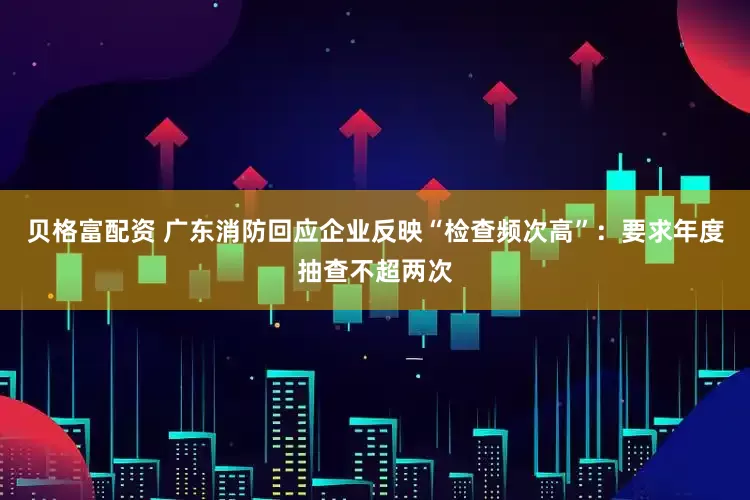 贝格富配资 广东消防回应企业反映“检查频次高”：要求年度抽查不超两次