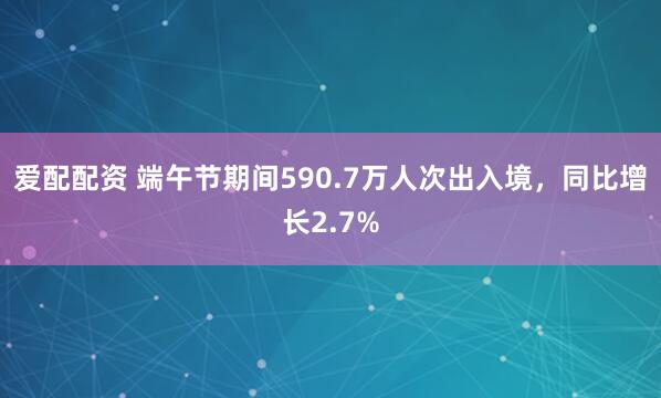 爱配配资 端午节期间590.7万人次出入境，同比增长2.7%
